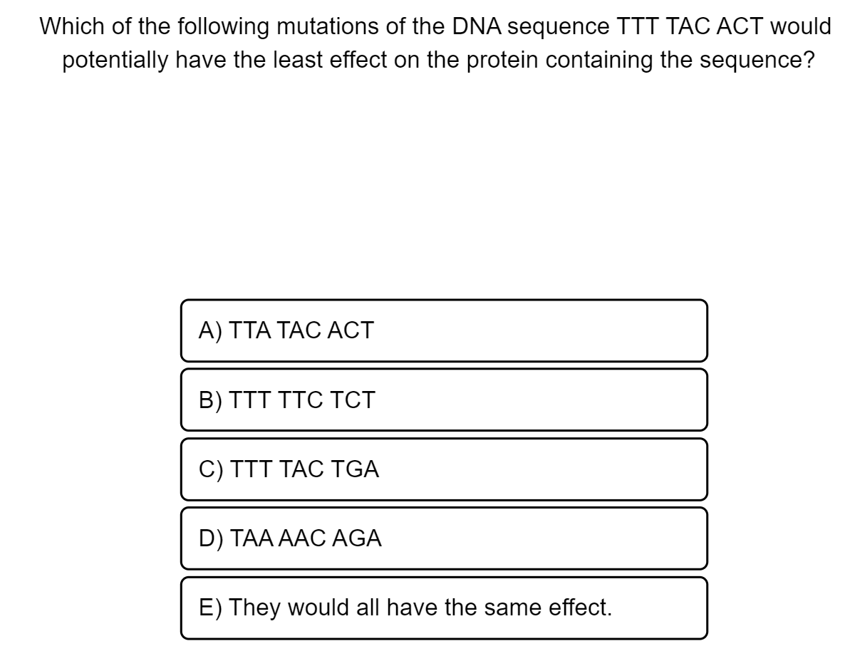 Which of the following mutations of the DNA sequence TTT TÁC ACT would
potentially have the least effect on the protein containing the sequence?
A) TTA TAC ACT
B) TTT TTC TCT
C) TTT TAC TGA
D) TAA AAC AGA
E) They would all have the same effect.

