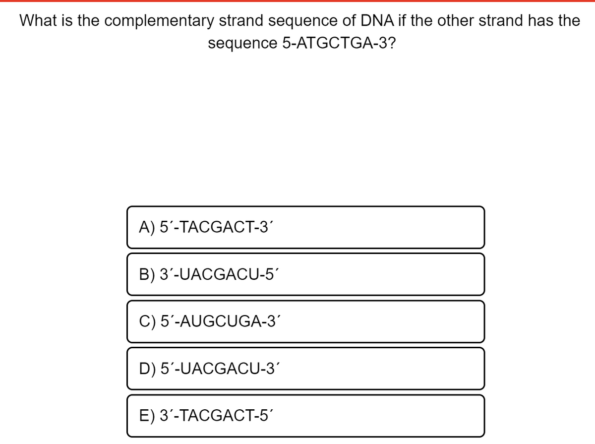 What is the complementary strand sequence of DNA if the other strand has the
sequence 5-ATGCTGA-3?
A) 5'-TACGACT-3
B) 3'-UACGACU-5'
C) 5'-AUGCUGA-3'
D) 5'-UACGACU-3'
E) 3'-TACGACT-5'
