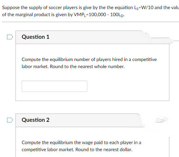 Suppose the supply of soccer players is give by the the equation Ls=W/10 and the valu
of the marginal product is given by VMPL=100,000 - 100LD.
Question 1
Compute the equilibrium number of players hired in a competitive
labor market. Round to the nearest whole number.
Question 2
Compute the equilibrium the wage paid to each player in a
competitive labor market. Round to the nearest dollar.
