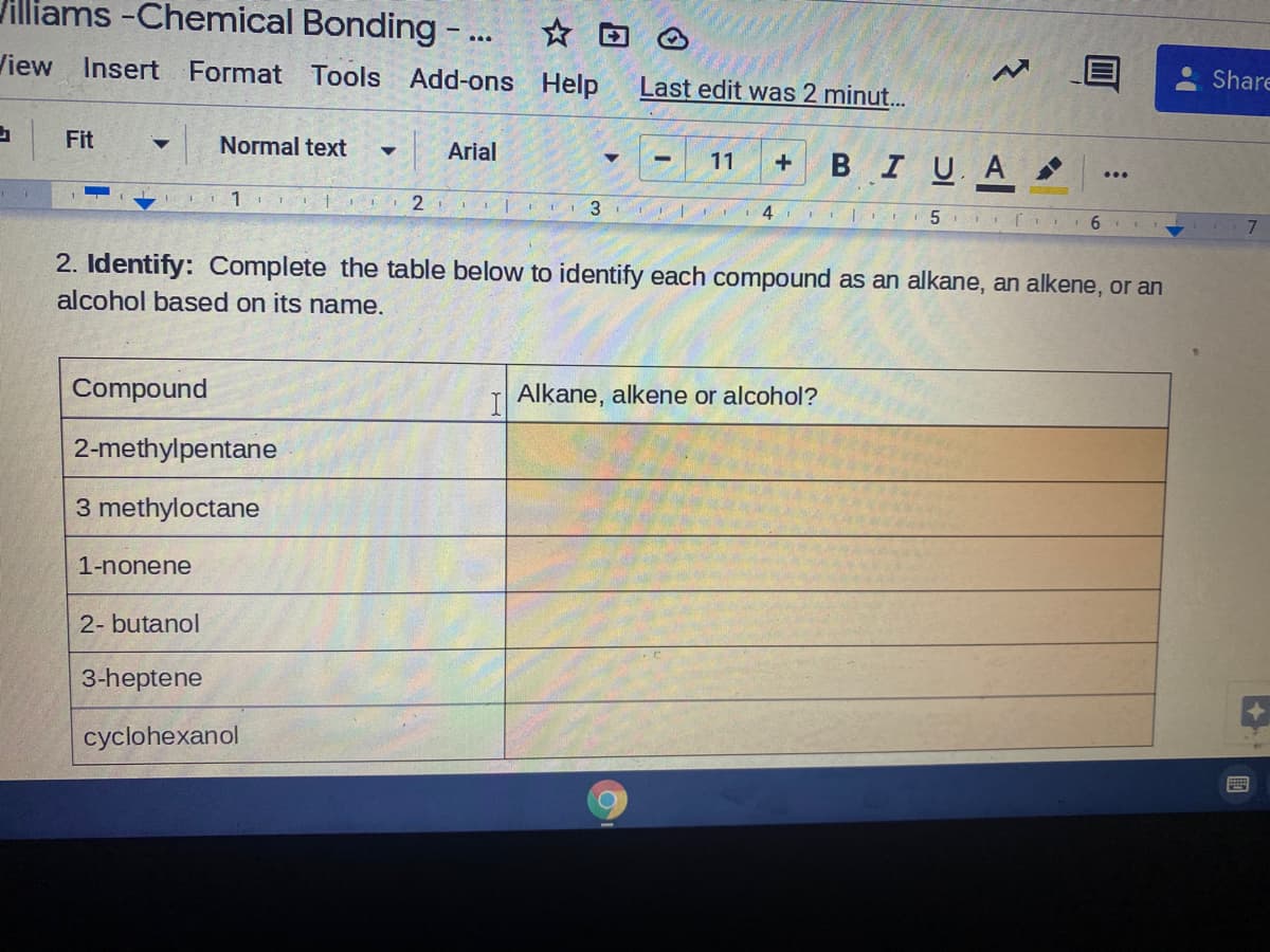 Jilliams -Chemical Bonding -... *
View
Insert Format Tools
Add-ons Help
Last edit was 2 minut.
Share
Fit
Normal text
Arial
11
BIU A
...
EI 1 ITI I 2
3.
6
2. Identify: Complete the table below to identify each compound as an alkane, an alkene, or an
alcohol based on its name.
Compound
Alkane, alkene or alcohol?
2-methylpentane
3 methyloctane
1-nonene
2- butanol
3-heptene
cyclohexanol
國

