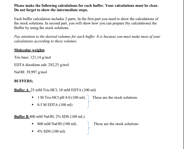 Please make the following calculations for each buffer. Your calculations must be clear.
Do not forget to show the intermediate steps.
Each buffer calculation includes 2 parts. In the first part you need to show the calculations of
the stock solutions. In second part, you will show how you can prepare (by calculations) the
Buffer by using the stock solutions.
Pay attention to the desired volumes for each buffer. It is because you must make most of your
calculations according to these volumes.
Molecular weights
Tris base: 121,14 g/mol
EDTA disodium salt: 292,25 g/mol
NaOH: 39,997 g/mol
BUFFERS;
Buffer A 25 mM Tris-HCl, 10 mM EDTA (100 ml)
▪ 1 M Tris-HCl pH 8.0 (100 ml).
▪ 0.5 M EDTA (100 ml)
Buffer B 400 mM NaOH, 2% SDS (100 mL)
■
800 mM NaOH (100 ml).
4% SDS (100 ml)
These are the stock solutions
These are the stock solutions