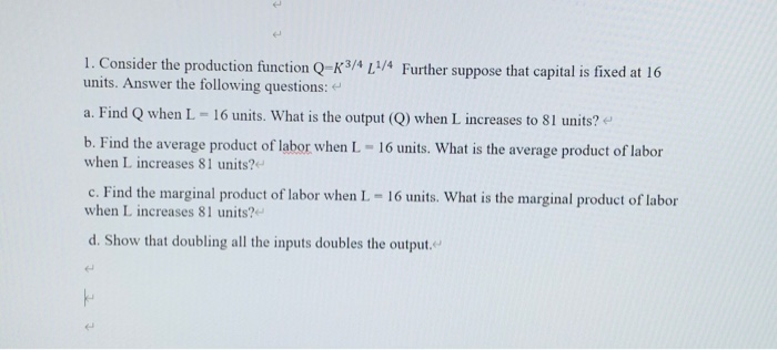 1. Consider the production function Q=K³/ª L/4 Further suppose that capital is fixed at 16
units. Answer the following questions:
a. Find Q when L =16 units. What is the output (Q) when L increases to 81 units? e
b. Find the average product of labor when L
when L increases 81 units?
16 units. What is the average product of labor
%3D
c. Find the marginal product of labor when L 16 units. What is the marginal product of labor
when L increases 81 units?
d. Show that doubling all the inputs doubles the output.
