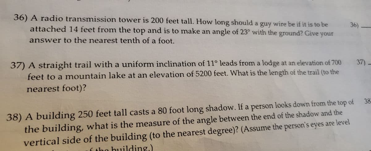 36) A radio transmission tower is 200 feet tall. How long should a guy wire be if it is to be
attached 14 feet from the top and is to make an angle of 23° with the ground? Give your
answer to the nearest tenth of a foot.
37) A straight trail with a uniform inclination of 11° leads from a lodge at an elevation of 700
feet to a mountain lake at an elevation of 5200 feet. What is the length of the trail (to the
nearest foot)?
36)
37) -
38
38) A building 250 feet tall casts a 80 foot long shadow. If a person looks down from the top of
the building, what is the measure of the angle between the end of the shadow and the
vertical side of the building (to the nearest degree)? (Assume the person's eyes are level
f the building.)