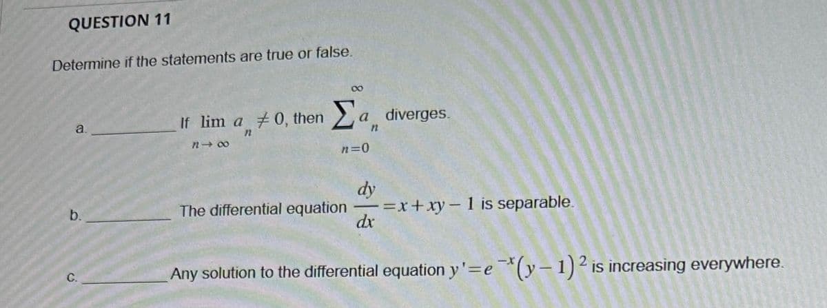 QUESTION 11
Determine if the statements are true or false.
C.
b.
8
If lim a 0, then
Σα
Σa diverges.
e
a.
12
8-8
n=0
dy
The differential equation =x+xy-1 is separable.
dx
Any solution to the differential equation y'=e*(y-1) 2 is increasing everywhere.