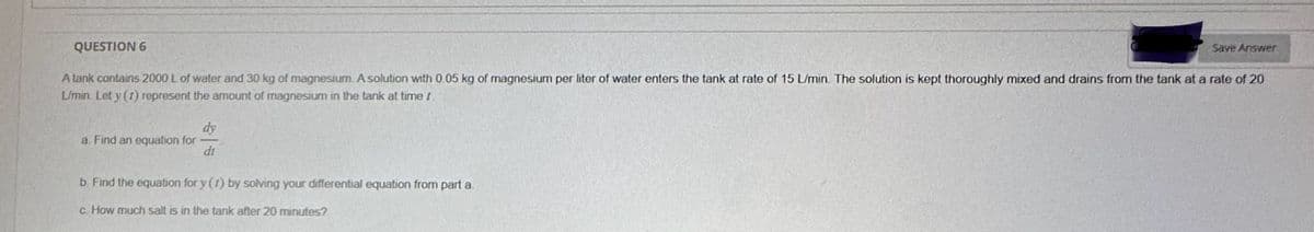 QUESTION 6
Save Answer
A tank contains 2000 L of water and 30 kg of magnesium. A solution with 0.05 kg of magnesium per liter of water enters the tank at rate of 15 L/min. The solution is kept thoroughly mixed and drains from the tank at a rate of 20
L/min. Let y (1) represent the amount of magnesium in the tank at timer.
a. Find an equation for
dy
di
b. Find the equation for y (t) by solving your differential equation from part a.
c. How much salt is in the tank after 20 minutes?