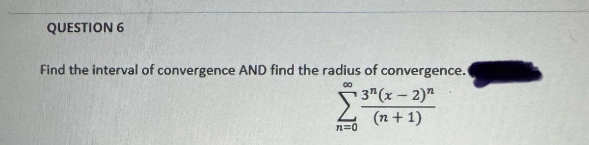 QUESTION 6
Find the interval of convergence AND find the radius of convergence.
00
3" (x-2)"
Σ34
л=О
(n + 1)