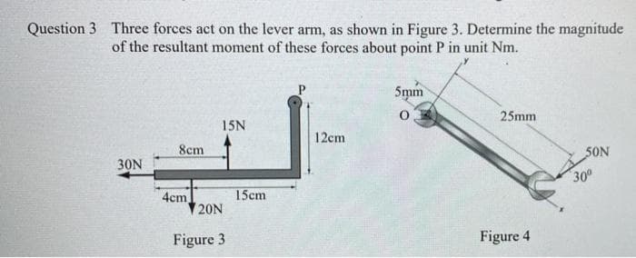 Question 3 Three forces act on the lever arm, as shown in Figure 3. Determine the magnitude
of the resultant moment of these forces about point P in unit Nm.
5mm
25mm
15N
12cm
8cm
SON
30N
Figure 4
4cm
20N
Figure 3
15cm
30⁰