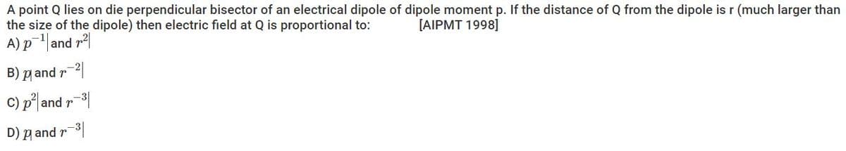 A point Q lies on die perpendicular bisector of an electrical dipole of dipole moment p. If the distance of Q from the dipole isr (much larger than
the size of the dipole) then electric field at Q is proportional to:
A) pand r
[AIPMT 1998]
B) p and r 2|
C) p|and r
D) g and r-3|
