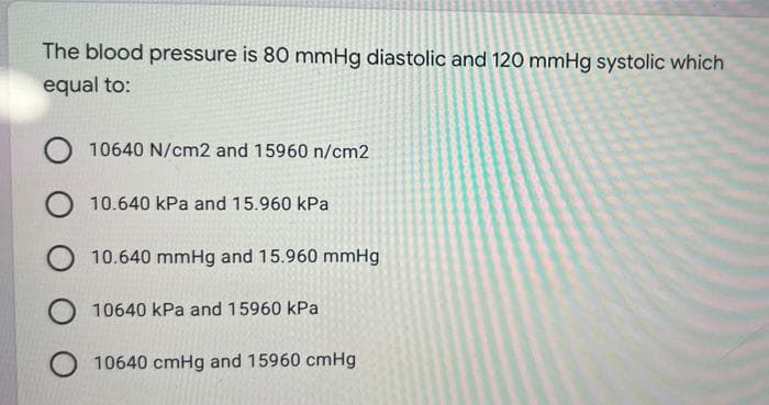 The blood pressure is 80 mmHg diastolic and 120 mmHg systolic which
equal to:
10640 N/cm2 and 15960 n/cm2
O 10.640 kPa and 15.960 kPa
10.640 mmHg and 15.960 mmHg
10640 kPa and 15960 kPa
10640 cmHg and 15960 cmHg