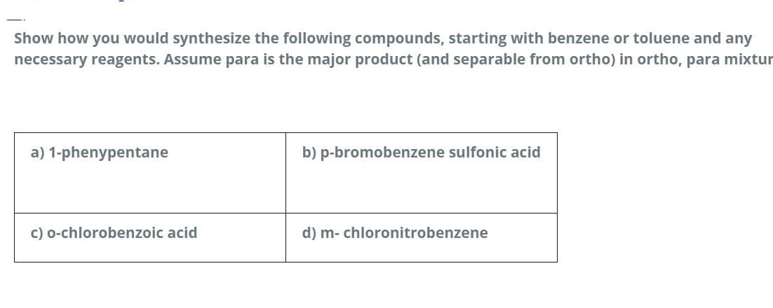 Show how you would synthesize the following compounds, starting with benzene or toluene and any
necessary reagents. Assume para is the major product (and separable from ortho) in ortho, para mixtur
a) 1-phenypentane
b) p-bromobenzene sulfonic acid
c) o-chlorobenzoic acid
d) m- chloronitrobenzene
