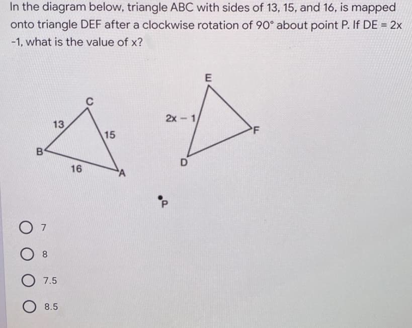 In the diagram below, triangle ABC with sides of 13, 15, and 16, is mapped
onto triangle DEF after a clockwise rotation of 90° about point P. If DE = 2x
-1, what is the value of x?
E
2x - 1
13
'F
15
B
D
16
O 7
8.
7.5
8.5
