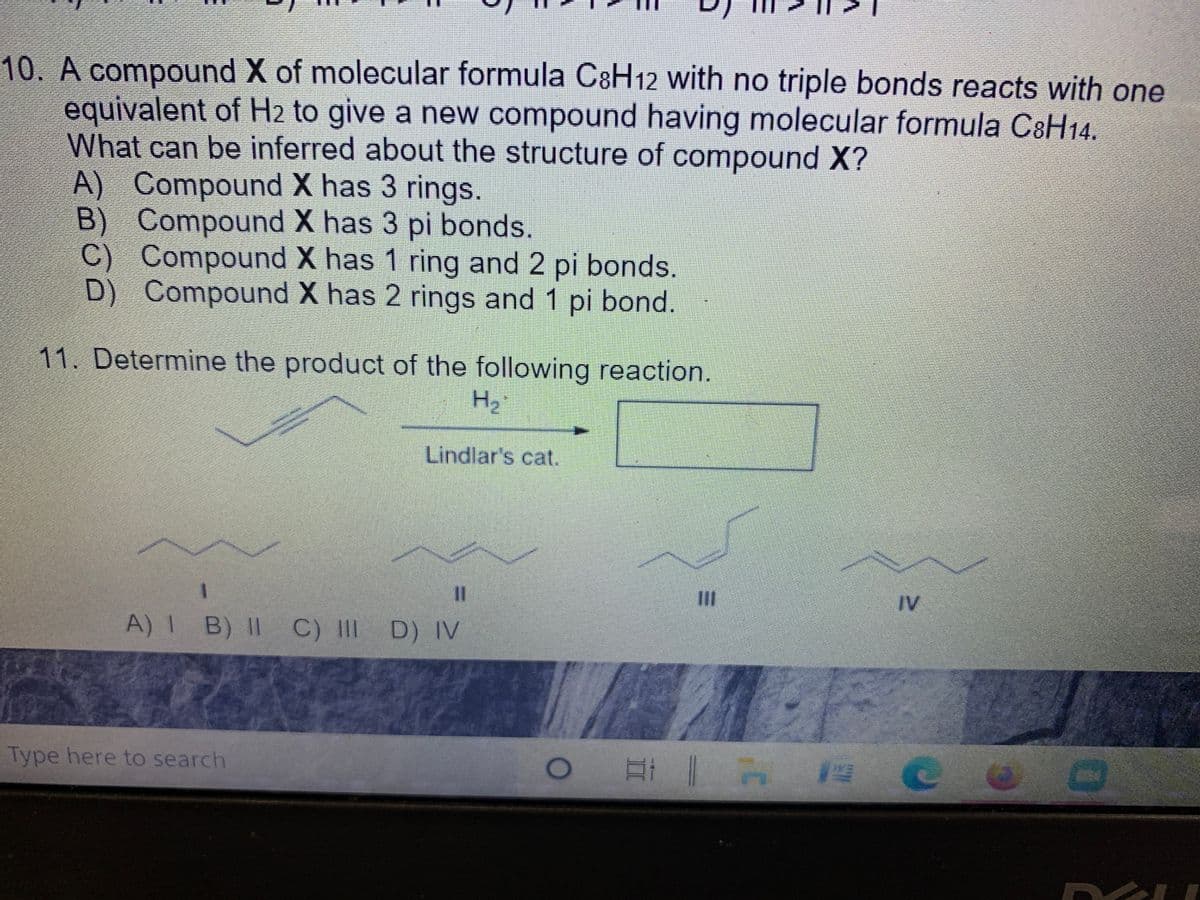 10. A compound X of molecular formula C8H12 with no triple bonds reacts with one
equivalent of H2 to give a new compound having molecular formula CaH14.
What can be inferred about the structure of compound X?
A) Compound X has 3 rings.
B)
Compound X has 3 pi bonds.
Compound X has 1 ring and 2 pi bonds.
D) Compound X has 2 rings and 1 pi bond.
11. Determine the product of the following reaction.
H,
Lindlar's cat.
%3D
IV
A)I B) II C) III D) IV
Type here to search
互i | A C
三D
