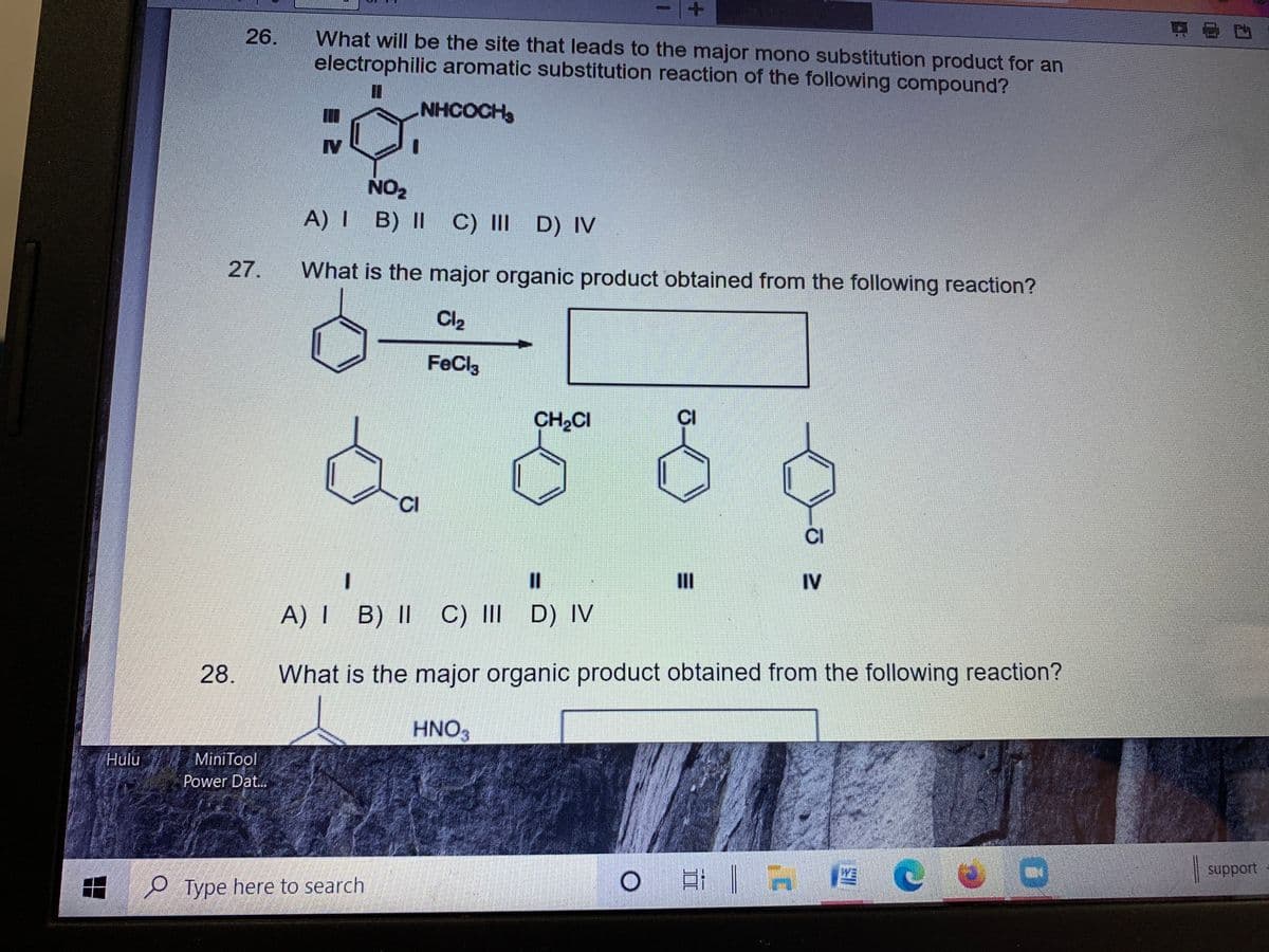 26.
What will be the site that leads to the major mono substitution product for an
electrophilic aromatic substitution reaction of the following compound?
NHCOCH
IV
NO2
A) I B) II
C) III D) IV
27.
What is the major organic product obtained from the following reaction?
Cl2
FeCl3
CH2CI
CI
CI
%3D
II
IV
A) I B) II C) III D) IN
28.
What is the major organic product obtained from the following reaction?
HNO3
Hulu
MiniTool
Power Dat..
| support
e Type here to search

