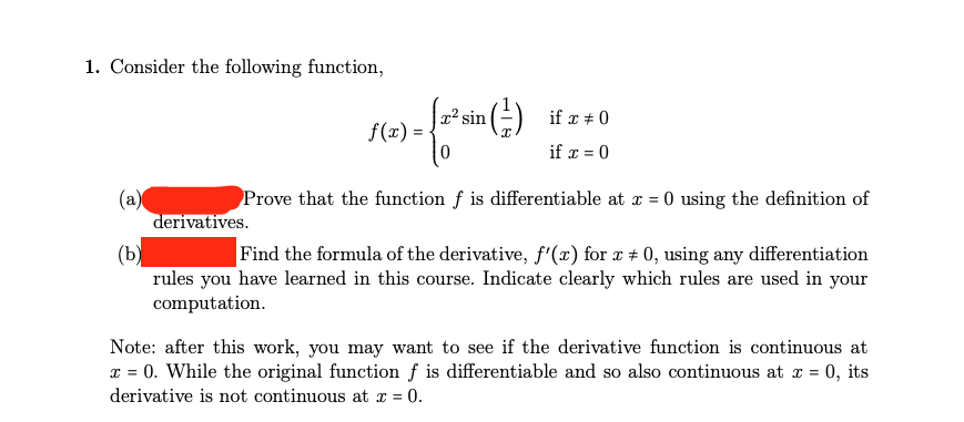 1. Consider the following function,
(a)
[x² sin (²) if x #0
if x = 0
derivatives.
f(x) = {
) - {1* sin (²)
Prove that the function f is differentiable at x = 0 using the definition of
(b)
Find the formula of the derivative, f'(x) for x + 0, using any differentiation
rules you have learned in this course. Indicate clearly which rules are used in your
computation.
Note: after this work, you may want to see if the derivative function is continuous at
x = 0. While the original function f is differentiable and so also continuous at x = 0, its
derivative is not continuous at x = 0.