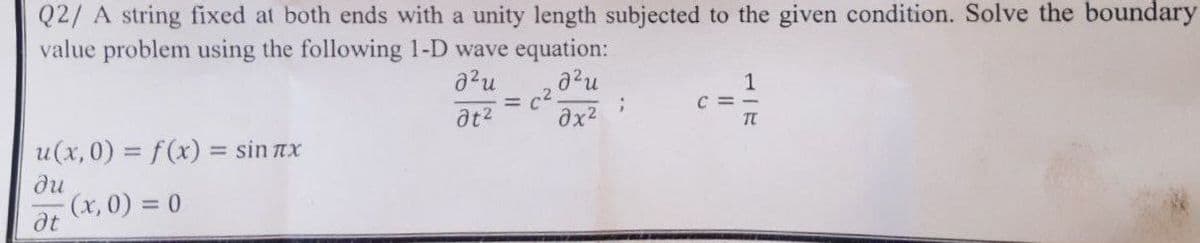 Q2/ A string fixed at both ends with a unity length subjected to the given condition. Solve the boundary
value problem using the following 1-D wave equation:
2²u
a²u
= c².
;
əx²
C=-
at²
u(x,0) = f(x) = sinлx
Ju
-(x,0) = 0
at
1-I
TC