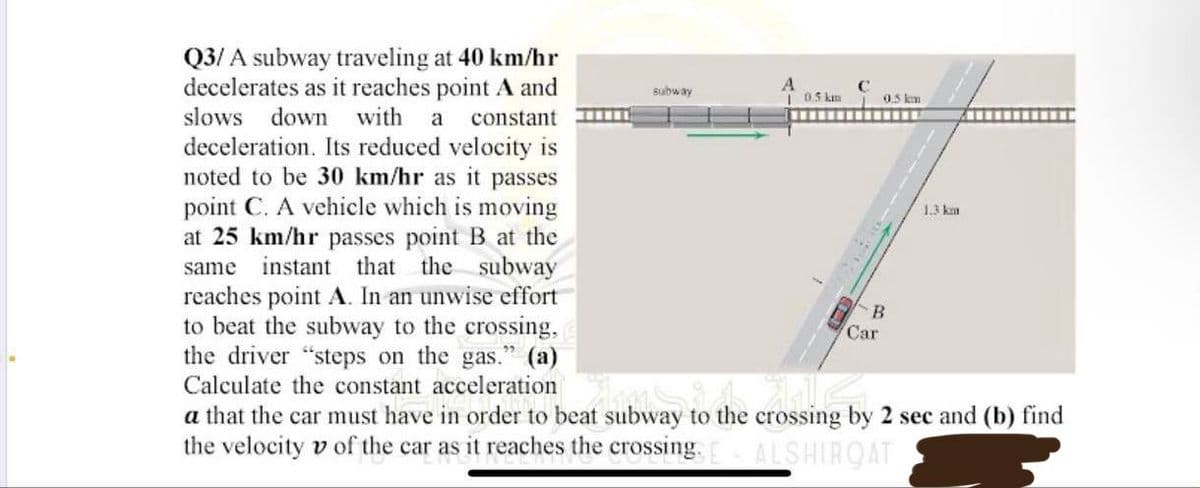 Q3/A subway traveling at 40 km/hr
decelerates as it reaches point A and
slows down with a constant
deceleration. Its reduced velocity is
noted to be 30 km/hr as it passes
point C. A vehicle which is moving
at 25 km/hr passes point B at the
same instant that the subway
reaches point A. In an unwise effort
to beat the subway to the crossing,
the driver "steps on the gas." (a)
Calculate the constant acceleration
Car
amit
a that the car must have in order to beat subway to the crossing
the velocity of the car as it reaches the crossing. E ALSHIRQAT
subway
A
10.5 km
0.5 km
B
1.3 km
2 sec and (b) find