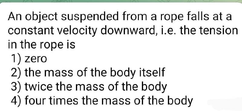 An object suspended from a rope falls at a
constant velocity downward, i.e. the tension
in the rope is
1) zero
2) the mass of the body itself
3) twice the mass of the body
4) four times the mass of the body
