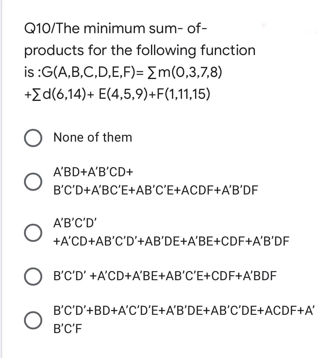 Q10/The minimum sum-of-
products for the following function
is :G(A,B,C,D,E,F)= m(0,3,7,8)
+Σd(6,14)+ E(4,5,9)+F(1,11,15)
O None of them
A'BD+A'B'CD+
B'C'D+A'BC'E+AB'C'E+ACDF+A'B'DF
A'B'C'D'
O
+A'CD+AB'C'D'+AB'DE+A'BE+CDF+A'B'DF
O B'C'D' +A'CD+A'BE+AB'C'E+CDF+A'BDF
O
B'C'D'+BD+A'C'D'E+A'B'DE+AB'C'DE+ACDF+A'
B'C'F