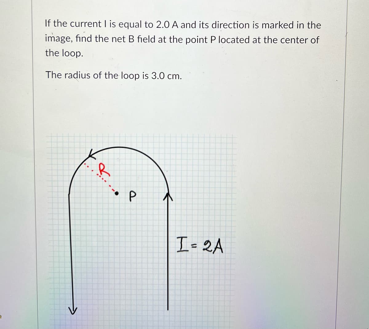 If the current I is equal to 2.0 A and its direction is marked in the
image, find the net B field at the point P located at the center of
the loop.
The radius of the loop is 3.0 cm.
P
I= 2A