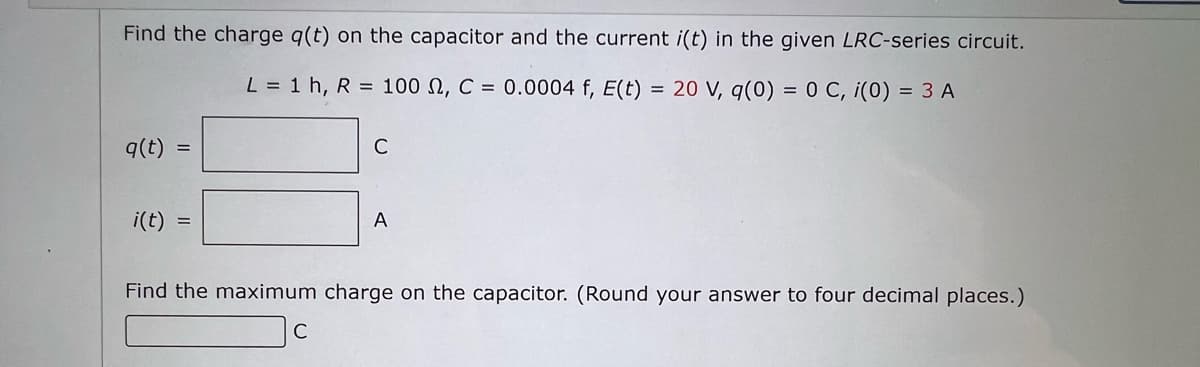 Find the charge q(t) on the capacitor and the current i(t) in the given LRC-series circuit.
L = 1 h, R = 100 , C = 0.0004 f, E(t) =
20 V, q(0) = 0 C, i(0) = 3 A
q(t) =
i(t)
C
с
A
Find the maximum charge on the capacitor. (Round your answer to four decimal places.)