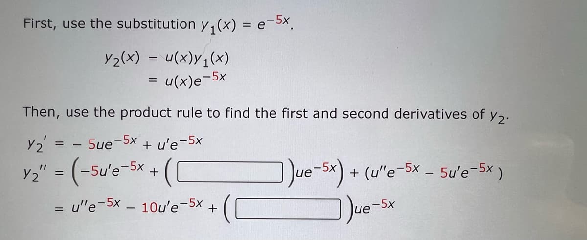 First, use the substitution y₁(x) = e-5x.
y₂(x) = u(x)y₁(x)
u(x)e-5x
=
Then, use the product rule to find the first and second derivatives of y2.
Y₂' = - 5ue-5x
Y2" = (-5u'e-5x +
+
=
+ u'e-5x
u"e-5x - 10u'e-5x +
Jue-5x) +
+ (u'e-5x - 5u'e-5x )
Jue-5x