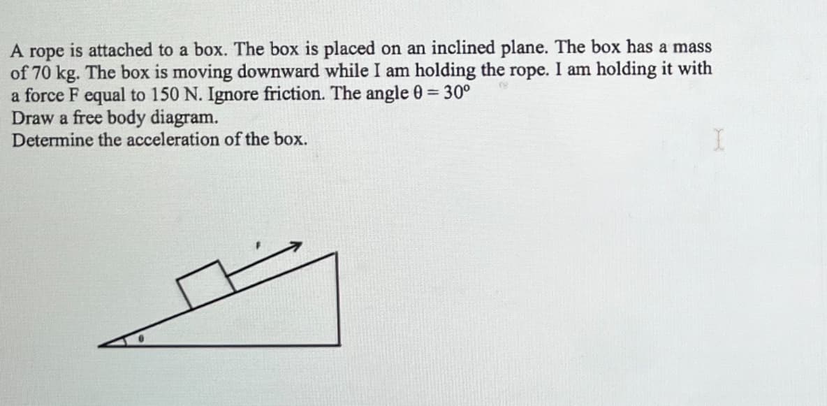 A rope
is attached to a box. The box is placed on an inclined plane. The box has a mass
of 70 kg. The box is moving downward while I am holding the rope. I am holding it with
a force F equal to 150 N. Ignore friction. The angle 0 = 30°
Draw a free body diagram.
Determine the acceleration of the box.
I