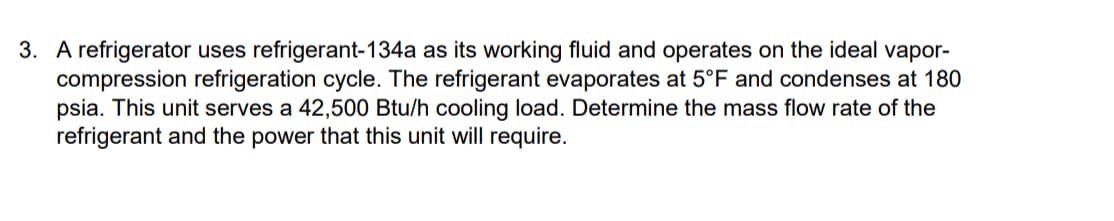 3. A refrigerator uses refrigerant-134a as its working fluid and operates on the ideal vapor-
compression refrigeration cycle. The refrigerant evaporates at 5°F and condenses at 180
psia. This unit serves a 42,500 Btu/h cooling load. Determine the mass flow rate of the
refrigerant and the power that this unit will require.