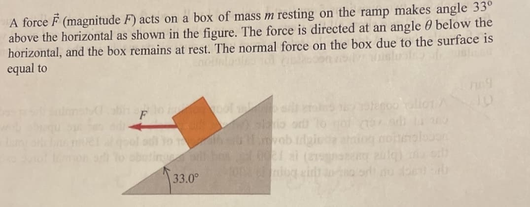 A force F (magnitude F) acts on a box of mass m resting on the ramp makes angle 33°
above the horizontal as shown in the figure. The force is directed at an angle below the
horizontal, and the box remains at rest. The normal force on the box due to the surface is
equal to
F
10 10
33.0°
udgied
10021 al (279
2003 erdog eit
soo Tallot A
mar am ta o
noismalouan
ng zulq)
soort no en sib