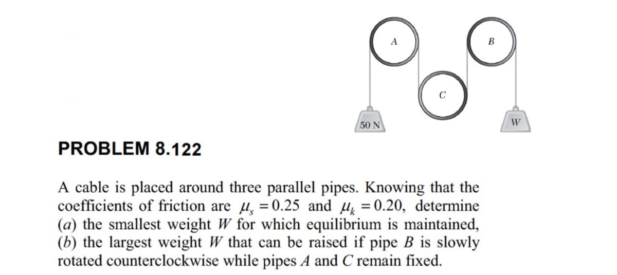 50 N
PROBLEM 8.122
A cable is placed around three parallel pipes. Knowing that the
coefficients of friction are μs = 0.25 and μk = 0.20, determine
(a) the smallest weight W for which equilibrium is maintained,
(b) the largest weight W that can be raised if pipe B is slowly
rotated counterclockwise while pipes A and C remain fixed.
W