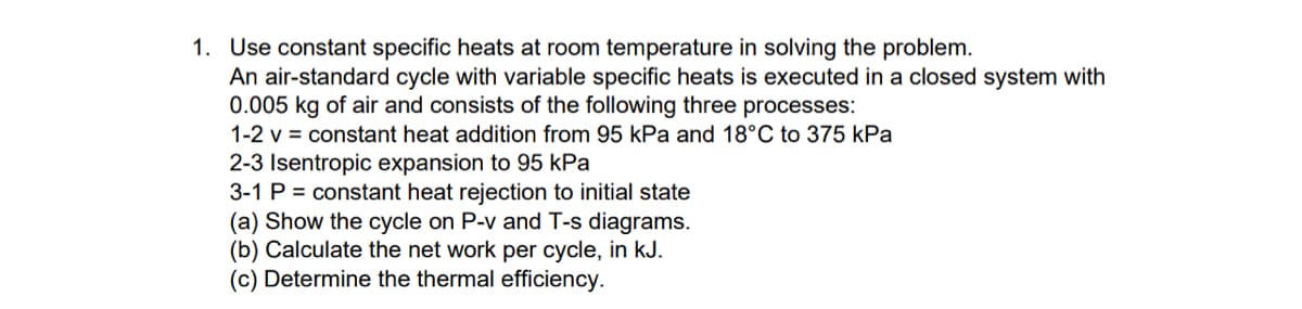 1. Use constant specific heats at room temperature in solving the problem.
An air-standard cycle with variable specific heats is executed in a closed system with
0.005 kg of air and consists of the following three processes:
1-2 v= constant heat addition from 95 kPa and 18°C to 375 kPa
2-3 Isentropic expansion to 95 kPa
3-1 P = constant heat rejection to initial state
(a) Show the cycle on P-v and T-s diagrams.
(b) Calculate the net work per cycle, in kJ.
(c) Determine the thermal efficiency.