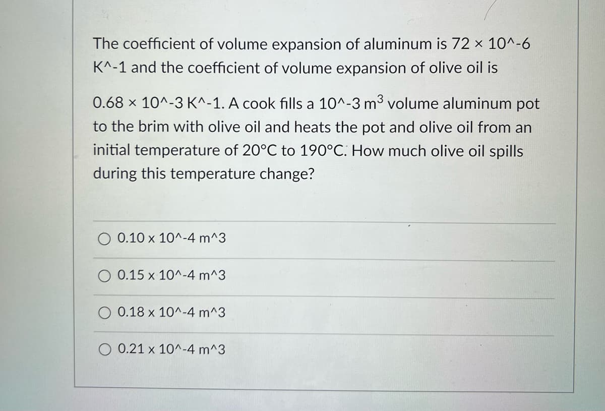 The coefficient of volume expansion of aluminum is 72 × 10^-6
K^-1 and the coefficient of volume expansion of olive oil is
0.68 x 10^-3 K^-1. A cook fills a 10^-3 m³ volume aluminum pot
to the brim with olive oil and heats the pot and olive oil from an
initial temperature of 20°C to 190°C. How much olive oil spills
during this temperature change?
0.10 x 10^-4 m^3
0.15 x 10^-4 m^3
0.18 x 10^-4 m^3
0.21 x 10^-4 m^3