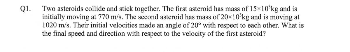 Q1.
Two asteroids collide and stick together. The first asteroid has mass of 15×10³kg and is
initially moving at 770 m/s. The second asteroid has mass of 20×10³kg and is moving at
1020 m/s. Their initial velocities made an angle of 20° with respect to each other. What is
the final speed and direction with respect to the velocity of the first asteroid?