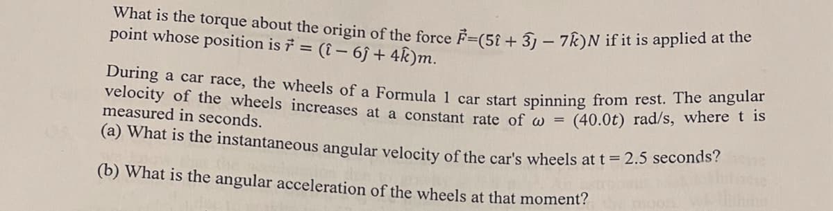 What is the torque about the origin of the force F=(51 + 3) − 7k)N if it is applied at the
point whose position is 7 =
= (î- 6ĵ+ 4k)m.
During a car race, the wheels of a Formula 1 car start spinning from rest. The angular
velocity of the wheels increases at a constant rate of w=
(40.0t) rad/s, where t is
measured in seconds.
(a) What is the instantaneous angular velocity of the car's wheels at t = 2.5 seconds?
(b) What is the angular acceleration of the wheels at that moment?