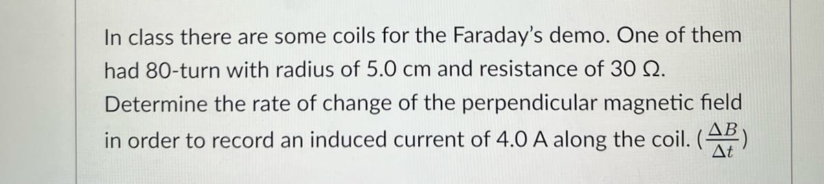 In class there are some coils for the Faraday's demo. One of them
had 80-turn with radius of 5.0 cm and resistance of 30 Q.
Determine the rate of change of the perpendicular magnetic field
in order to record an induced current of 4.0 A along the coil. (AB)