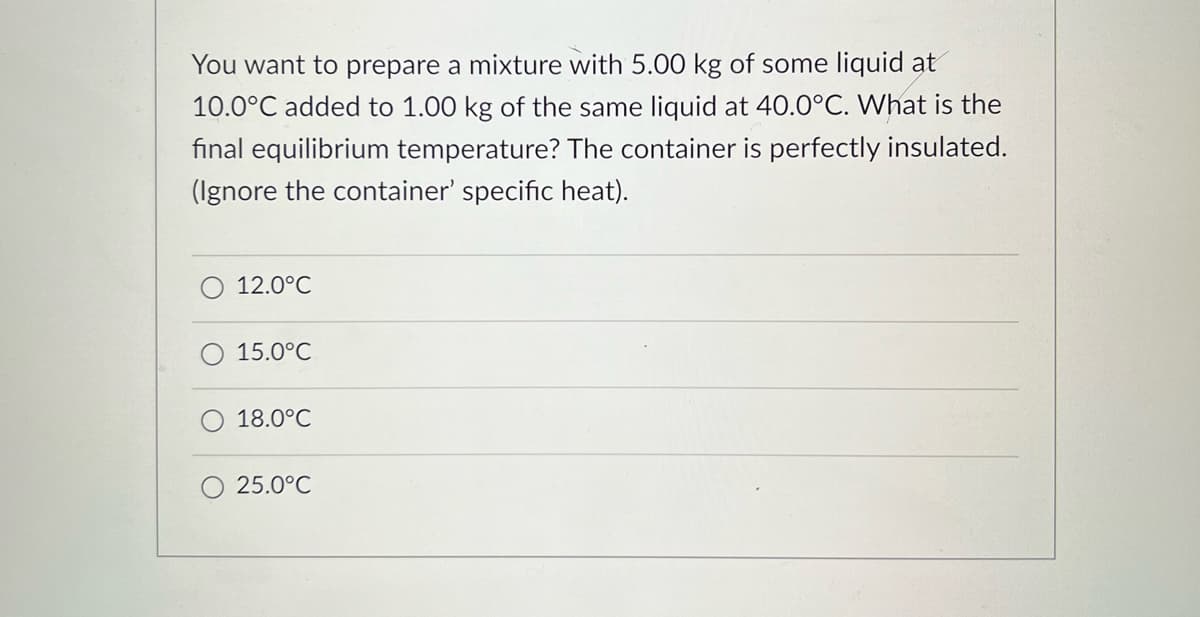 You want to prepare a mixture with 5.00 kg of some liquid at
10.0°C added to 1.00 kg of the same liquid at 40.0°C. What is the
final equilibrium temperature? The container is perfectly insulated.
(Ignore the container' specific heat).
12.0°C
15.0°C
18.0°C
25.0°C