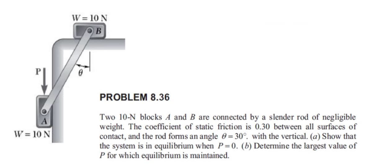 W = 10 N
B
W=10 N
PROBLEM 8.36
Two 10-N blocks A and B are connected by a slender rod of negligible
weight. The coefficient of static friction is 0.30 between all surfaces of
contact, and the rod forms an angle = 30°. with the vertical. (a) Show that
the system is in equilibrium when P=0. (b) Determine the largest value of
P for which equilibrium is maintained.