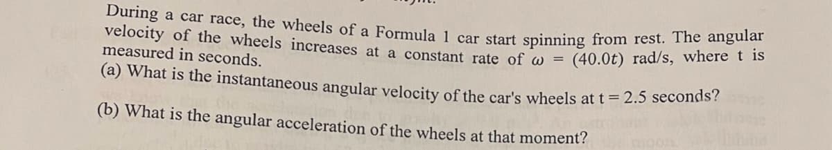 During a car race, the wheels of a Formula 1 car start spinning from rest. The angular
velocity of the wheels increases at a constant rate of w=
(40.0t) rad/s, where t is
measured in seconds.
(a) What is the instantaneous angular velocity of the car's wheels at t = 2.5 seconds?
(b) What is the angular acceleration of the wheels at that moment?