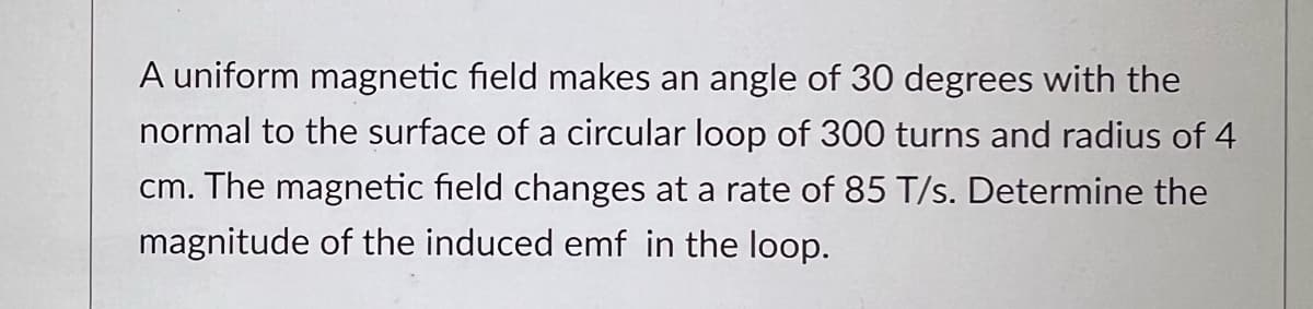 A uniform magnetic field makes an angle of 30 degrees with the
normal to the surface of a circular loop of 300 turns and radius of 4
cm. The magnetic field changes at a rate of 85 T/s. Determine the
magnitude of the induced emf in the loop.