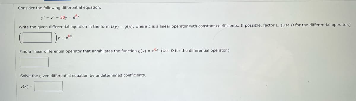 Consider the following differential equation.
y" - y' - 30y = e6x
Write the given differential equation in the form L(y) = g(x), where L is a linear operator with constant coefficients. If possible, factor L. (Use D for the differential operator.)
=e6x
Find a linear differential operator that annihilates the function g(x) = e6x. (Use D for the differential operator.)
Solve the given differential equation by undetermined coefficients.
y(x) = |