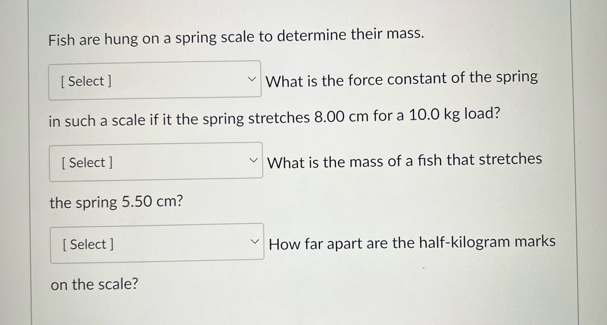 Fish are hung on a spring scale to determine their mass.
[Select]
What is the force constant of the spring
in such a scale if it the spring stretches 8.00 cm for a 10.0 kg load?
[Select]
the spring 5.50 cm?
[Select]
on the scale?
What is the mass of a fish that stretches
How far apart are the half-kilogram marks