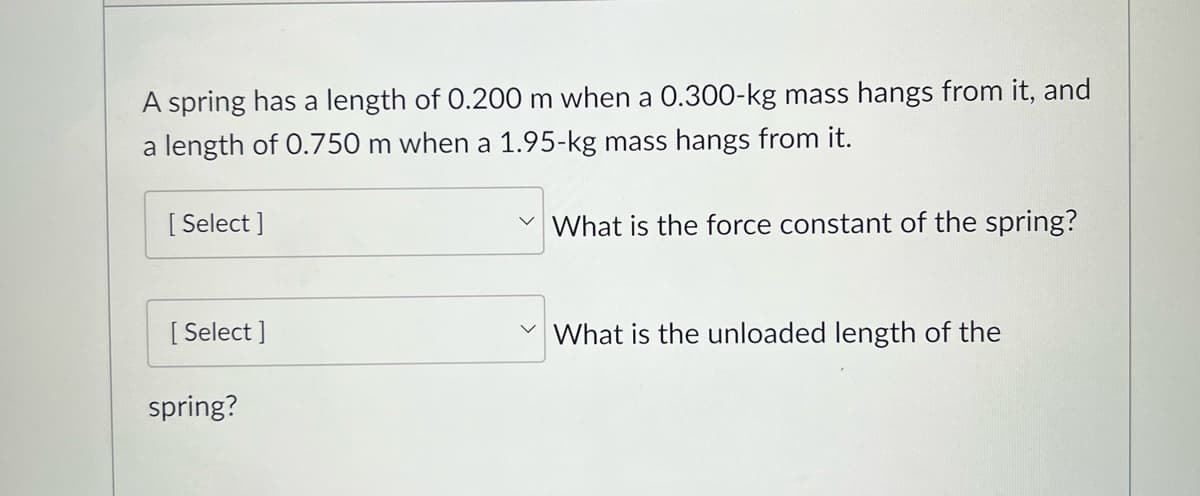 A spring has a length of 0.200 m when a 0.300-kg mass hangs from it, and
a length of 0.750 m when a 1.95-kg mass hangs from it.
[Select]
[Select]
spring?
What is the force constant of the spring?
What is the unloaded length of the
