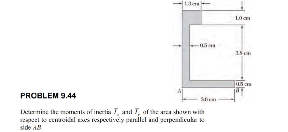 1.3 cm
1.0 cm
-0.5 cm
3.8 cm
0.5 cm
AI
B
3.6 cm
PROBLEM 9.44
Determine the moments of inertia I, and I, of the area shown with
respect to centroidal axes respectively parallel and perpendicular to
side AB.