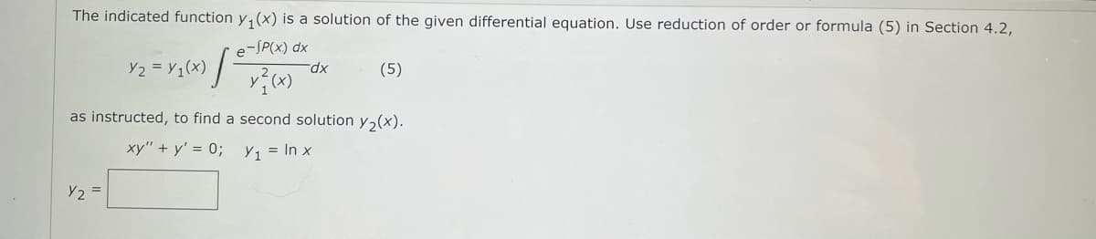 The indicated function y₁(x) is a solution of the given differential equation. Use reduction of order or formula (5) in Section 4.2,
e-SP(x) dx
y²} (x)
Y2 = Y₁(x)
Y2
dx
(5)
as instructed, to find a second solution y₂(x).
xy" + y' = 0;
Y₁ = ln x