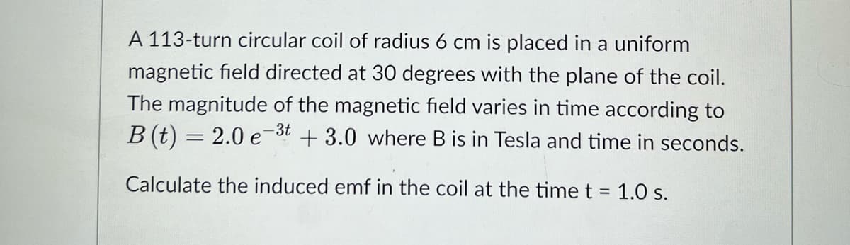 A 113-turn circular coil of radius 6 cm is placed in a uniform
magnetic field directed at 30 degrees with the plane of the coil.
The magnitude of the magnetic field varies in time according to
-3t
B(t) = 2.0 e +3.0 where B is in Tesla and time in seconds.
Calculate the induced emf in the coil at the time t = 1.0 s.
