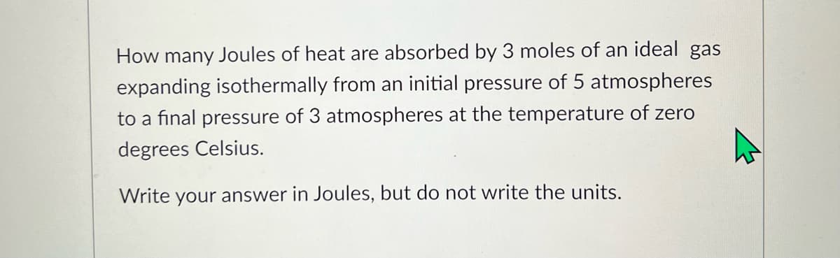 How many Joules of heat are absorbed by 3 moles of an ideal gas
expanding isothermally from an initial pressure of 5 atmospheres
to a final pressure of 3 atmospheres at the temperature of zero
degrees Celsius.
Write your answer in Joules, but do not write the units.