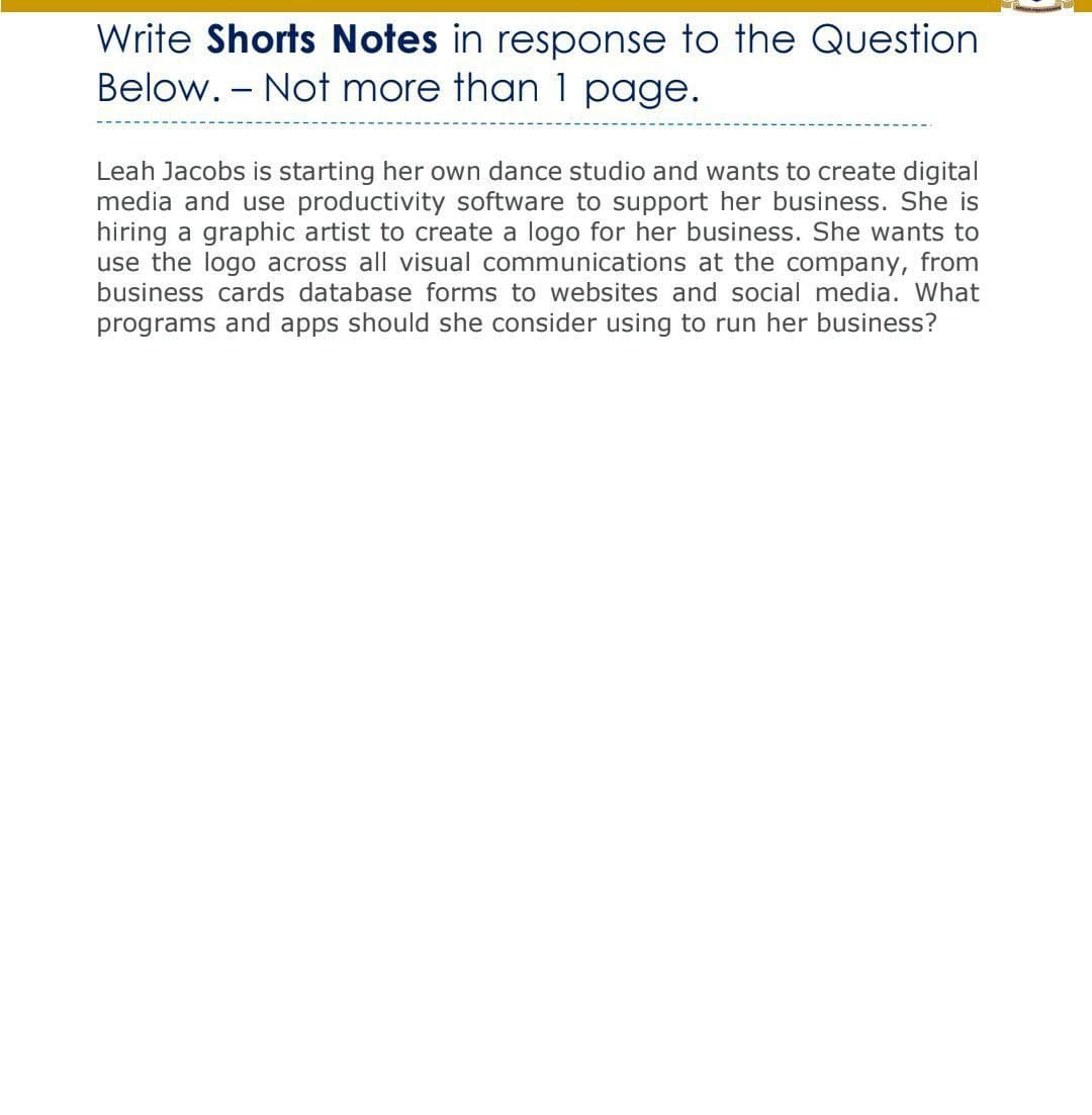 Write Shorts Notes in response to the Question
Below. - Not more than 1 page.
Leah Jacobs is starting her own dance studio and wants to create digital
media and use productivity software to support her business. She is
hiring a graphic artist to create a logo for her business. She wants to
use the logo across all visual communications at the company,
business cards database forms to websites and social media. What
from
programs and apps should she consider using to run her business?
