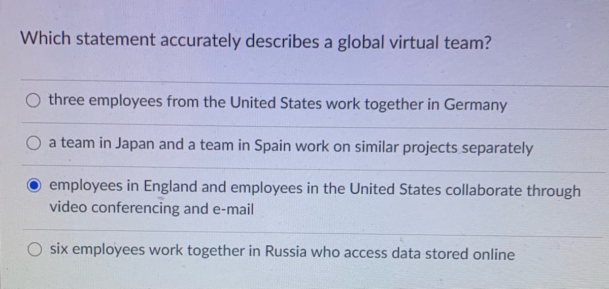 Which statement accurately describes a global virtual team?
three employees from the United States work together in Germany
a team in Japan and a team in Spain work on similar projects separately
employees in England and employees in the United States collaborate through
video conferencing and e-mail
six employees work together in Russia who access data stored online
