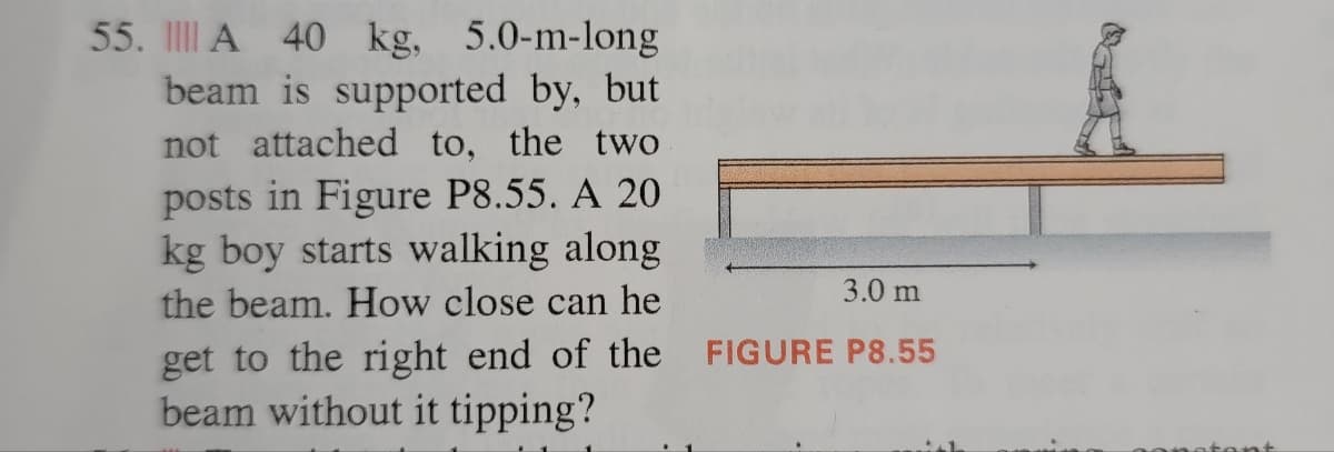 55. A 40 kg, 5.0-m-long
beam is supported by, but
not attached to, the two
posts in Figure P8.55. A 20
kg boy starts walking along
the beam. How close can he
get to the right end of the
beam without it tipping?
3.0 m
FIGURE P8.55
stant