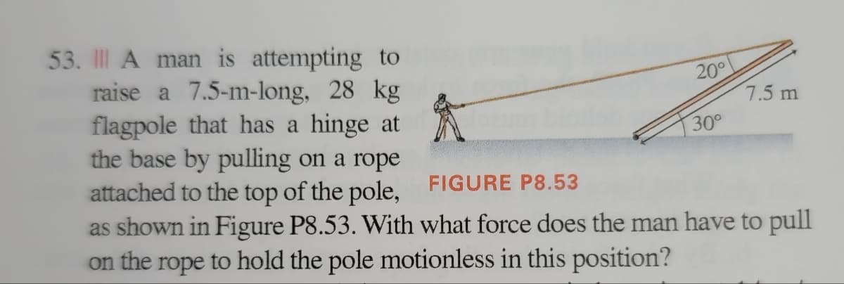 7.5 m
53. A man is attempting to
raise a 7.5-m-long, 28 kg
flagpole that has a hinge at
the base by pulling on a rope
attached to the top of the pole,
30°
FIGURE P8.53
as shown in Figure P8.53. With what force does the man have to pull
on the rope to hold the pole motionless in this position?
20°