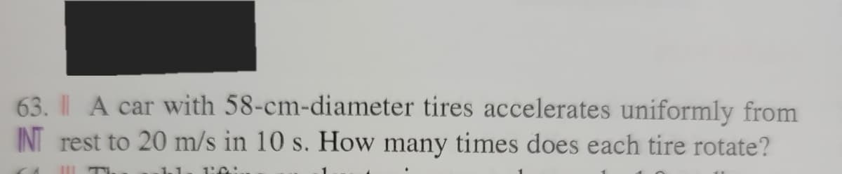 63. A car with 58-cm-diameter tires accelerates uniformly from
INT rest to 20 m/s in 10 s. How many times does each tire rotate?
C
-.
1.1 1:.C.:
